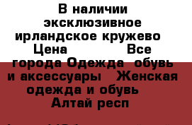 В наличии эксклюзивное ирландское кружево › Цена ­ 38 000 - Все города Одежда, обувь и аксессуары » Женская одежда и обувь   . Алтай респ.
